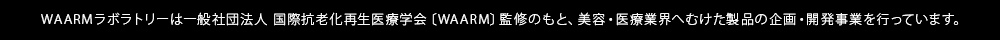 WAARMラボラトリーは一般社団法人 国際抗老化再生医療学会〔WAARM〕監修のもと、美容・医療業界へむけた製品の企画・開発事業を行っています。